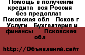 Помощь в получении кредита, вся Россия, без предоплат - Псковская обл., Псков г. Услуги » Бухгалтерия и финансы   . Псковская обл.